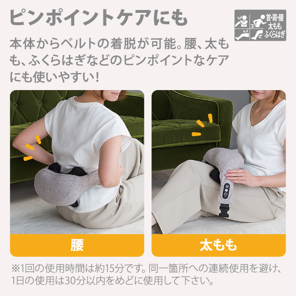 ピンポイントケアにも 本体からベルトの着脱が可能。 腰、太もも、ふくらはぎなどのピンポイントなケアにも使いやすい!