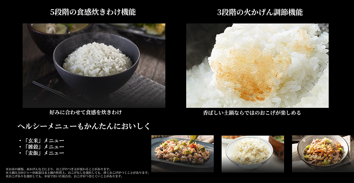 ５段階の食感炊き分け機能、好みにあわせて食感炊き分け・３段階の火加減調節機能、香ばしい土鍋ならではのおこげが楽しめる。　ヘルシーメニューもかんたんにおいしく。「玄米」メニュー、「雑穀メニュー」、「麦飯メニュー」