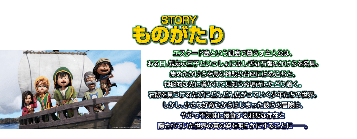 ものがたり：エスタード島という孤島で暮らす主人公は、ある日、親友の王子といっしょにふしぎな石版のかけらを発見。集めたかけらを島の神殿の台座にはめ込むと、神秘的な光に導かれて見知らぬ場所にたどり着く。石版を見つけるたびにどんどん広がっていく少年たちの世界。しかし、小さな好奇心からはじまった彼らの冒険は、やがて不気味に侵食する邪悪な存在と隠されていた世界の真の姿を明らかにすることに――。