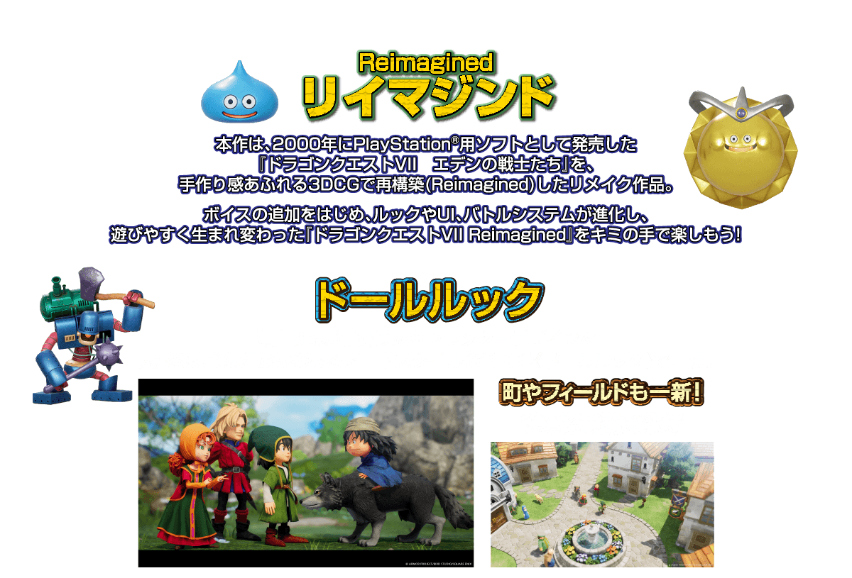 リイマジンド：本作は、2000年にPlayStation®用ソフトとして発売した「ドラゴンクエストVII エデンの戦士たち」を、手作り感あふれる3DCGで再構築（Reimagined）したリメイク作品。 ボイスの追加をはじめ、ルックやUI、バトルシステムが進化し、遊びやすく生まれ変わった「ドラゴンクエストVII Reimagined」をキミの手で楽しもう！ ドールルック：鳥山明氏が手掛けたキャラクターデザインを人形のような温かみのあるアートスタイルの3DCG《ドールルック》で再現。 町やフィールドも一新！：ジオラマ風CGで温かみを残しつつ細やかな描写を実現させている。