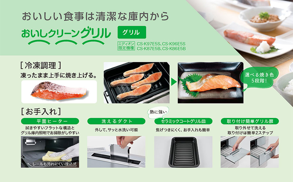 おいしい食事は清潔な庫内から ［冷凍調理］凍ったまま上手に焼き上げる。［お手入れ］平面ヒーター：拭きやすいフラットな構造とグリル庫内照明でお掃除がしやすい 洗えるダクト：はずして、サッと水洗い可能　セラミックコートグリル皿：焦げ付きにくく、お手入れも簡単　取り付け簡単グリル扉：取り外せて洗える。取り付けは簡単2ステップ