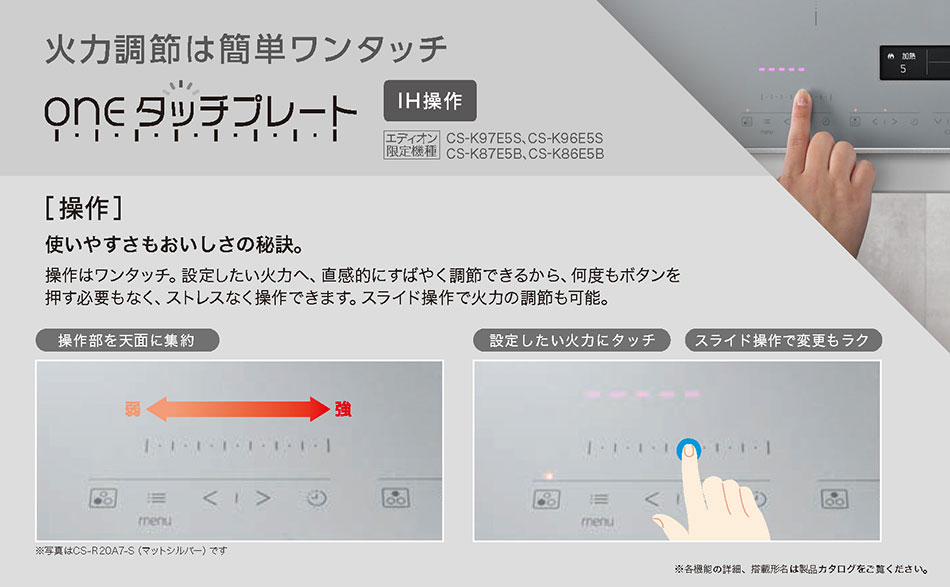 火力調整は簡単ワンタッチ　［操作］使いやすさもおいしさの秘訣。操作はワンタッチ。設定したい火力へ、直接的に素早く調節できるから、何度もボタンを押し必要もなく、ストレスなく操作できます。スライド操作で火力の調節も可能。
