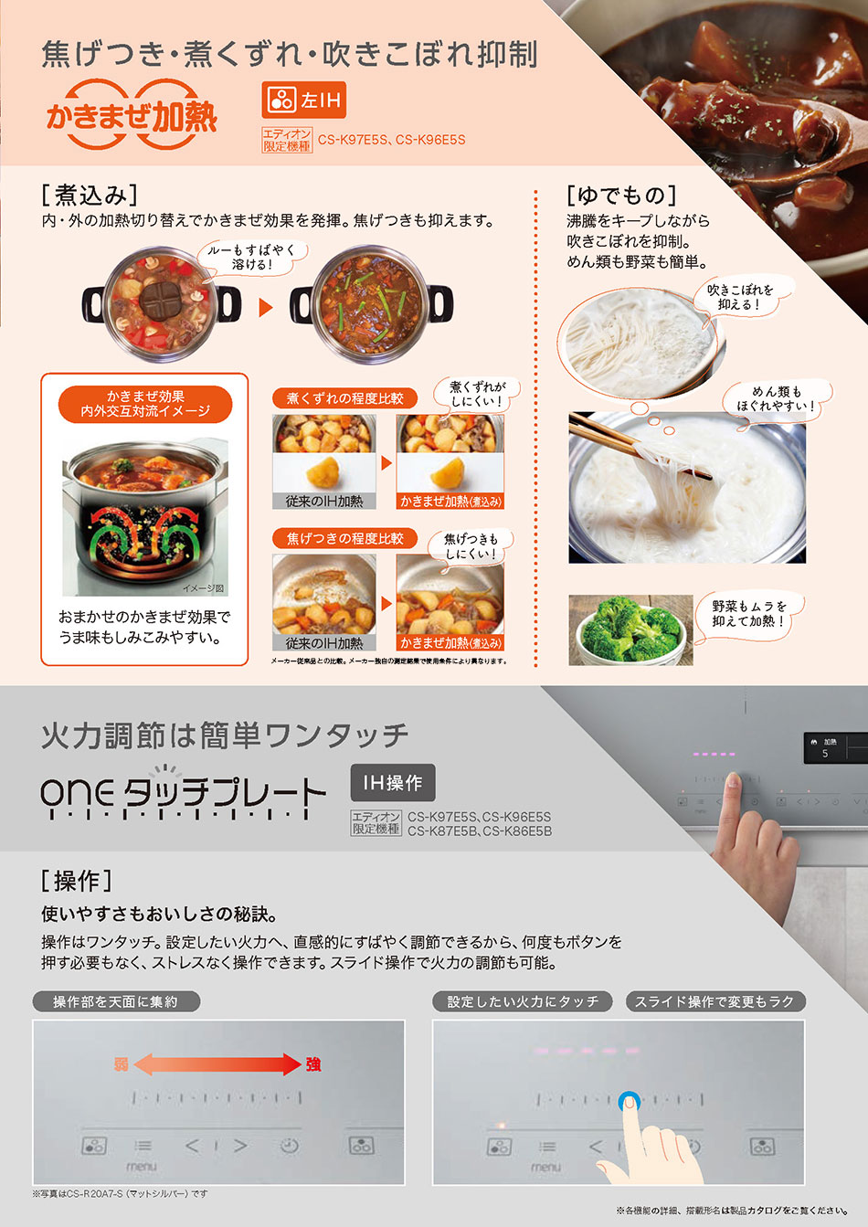 焦げつき・煮くずれ・吹きこぼれ抑制　［煮込み］内・外の過熱切り替えでかきまぜ効果を発揮。焦げ付きも押えます。［ゆでもの］沸騰をキープしながら吹きこぼれを抑制。麺類も野菜も簡単。　火力調整は簡単ワンタッチ　［操作］使いやすさもおいしさの秘訣。操作はワンタッチ。設定したい火力へ、直接的に素早く調節できるから、何度もボタンを押し必要もなく、ストレスなく操作できます。スライド操作で火力の調節も可能。