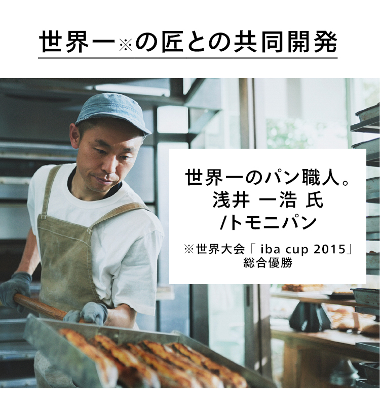 世界一※の匠との共同開発 世界一のパン職人。浅井 一浩 氏 トモニパン ※世界大会「iba cup 2015」総合優勝