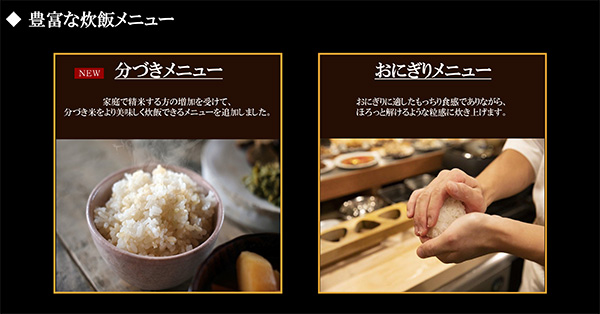 ◆豊富な炊飯メニュー ・NEW 分づきメニュー家庭で精米する方の増加を受けて、分づき米をより美味しく炊飯できるメニューを追加しました。・おにぎりメニュー おにぎりに適したもっちり食感でありながら、ほろっと解けるような粒感に炊き上げます。