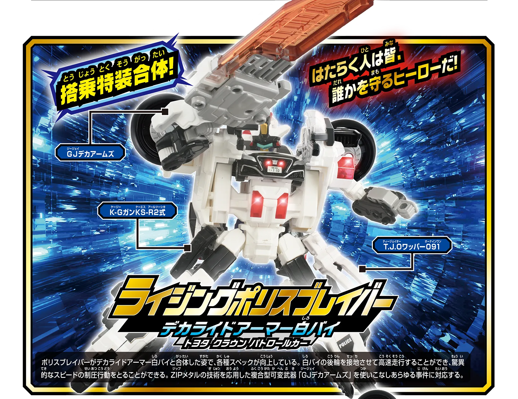 『ライジングポリスブレイバー デカライドアーマー白バイ トヨタ クラウン パトロールカー』ポリスブレイバーがデカライドアーマー白バイと合体した姿で、各種スペックが向上している。白バイを後輪を接地させて高速走行することができ、驚異的なスピードの制圧行動をとることができる。ZIPメタルの技術を応用した複合型可変武器「GJデカアームズ」を使いこなしあらゆる事件に対応する。