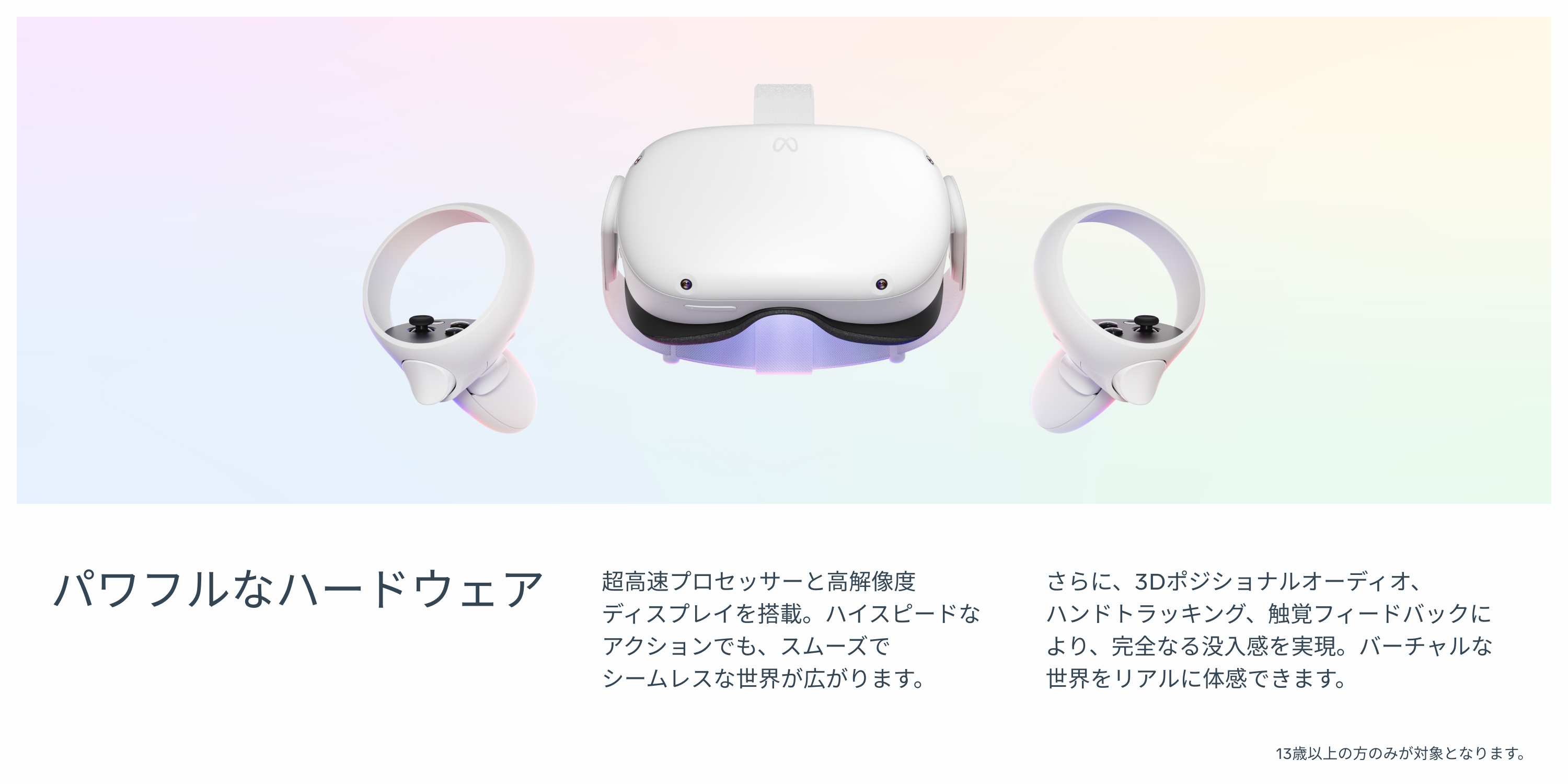 パワフルなハードウェア 超高速プロセッサーと高解像度ディスプレイを搭載。ハイスピードなアクションでも、スムーズでシームレスな世界が広がります。さらに、3Dポジショナルオーディオ、ハンドトラッキング、触覚フィードバックにより、完全なる没入感を実現。バーチャルな世界をリアルに体感できます。13歳以上の方のみが対象となります。