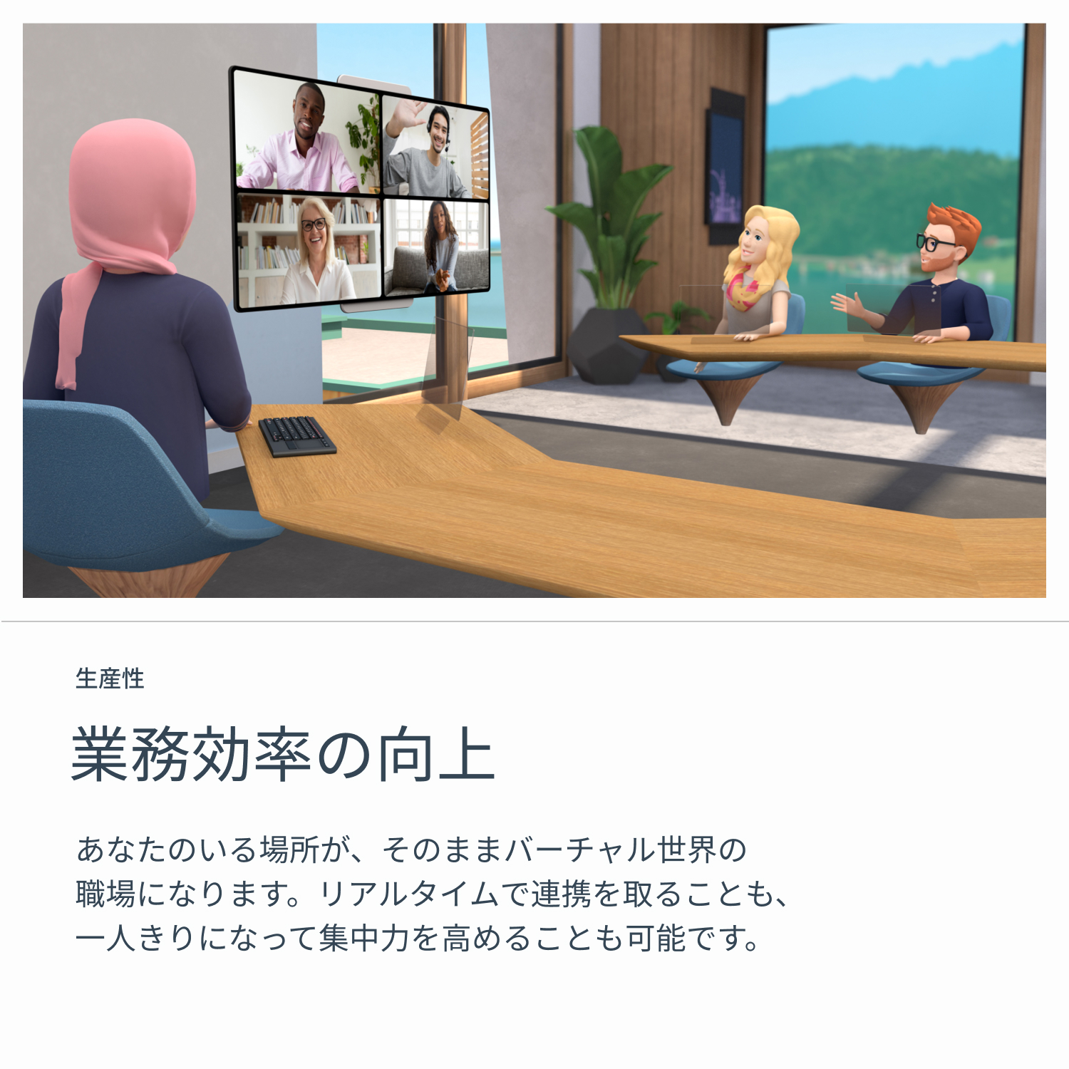 生産性　業務効率の向上　あなたのいる場所が、そのままバーチャル世界の職場になります。リアルタイムで連携を取ることも、一人きりになって集中力を高めることも可能です。