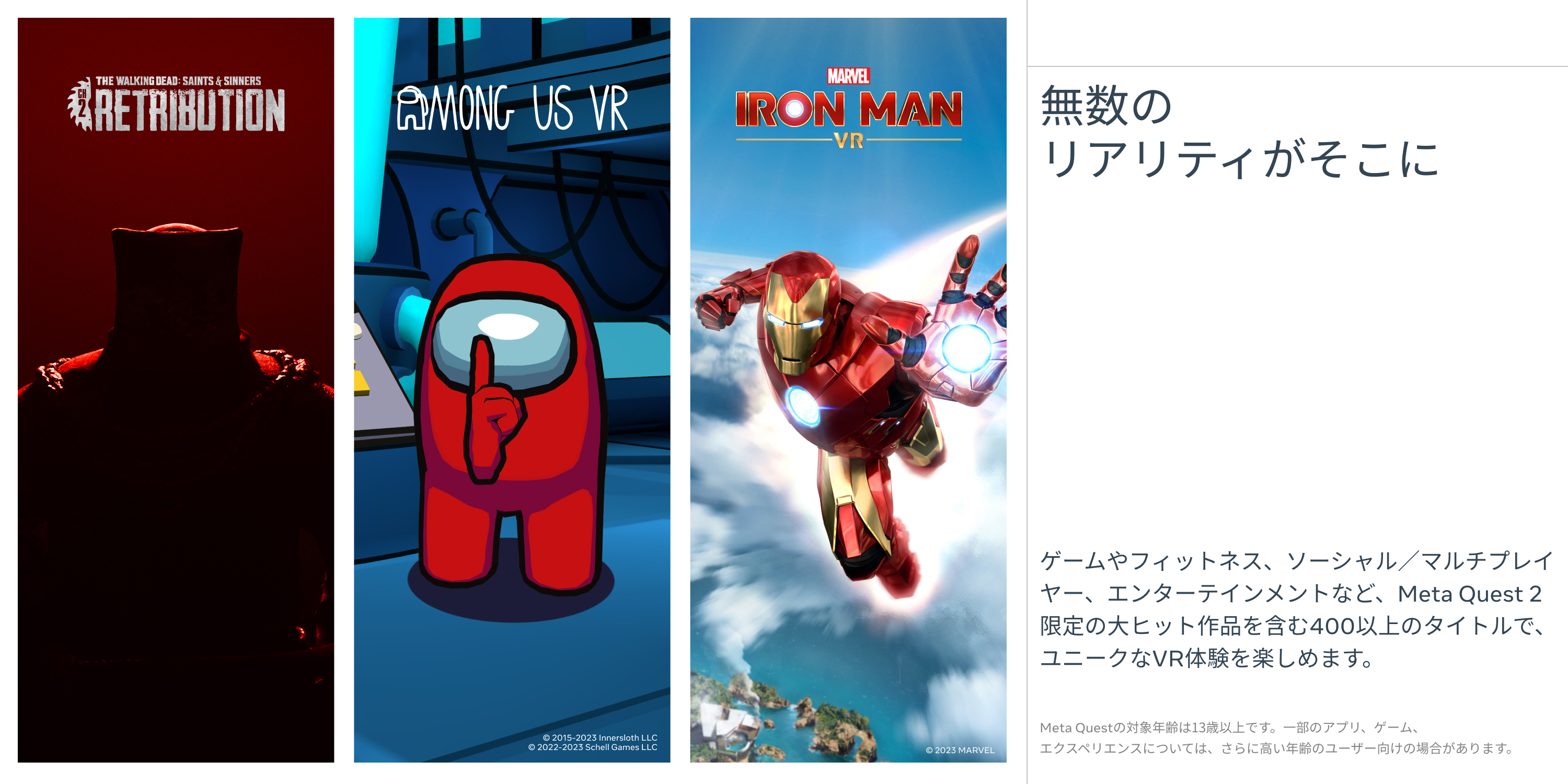 無数のリアリティがそこに ゲームやフィットネス、ソーシャル／マルチプレイヤー、エンターテイメントなど、Mete Quest2限定の大ヒット作品を含む400以上のタイトルで、ユニークなVR体験を楽しめます。