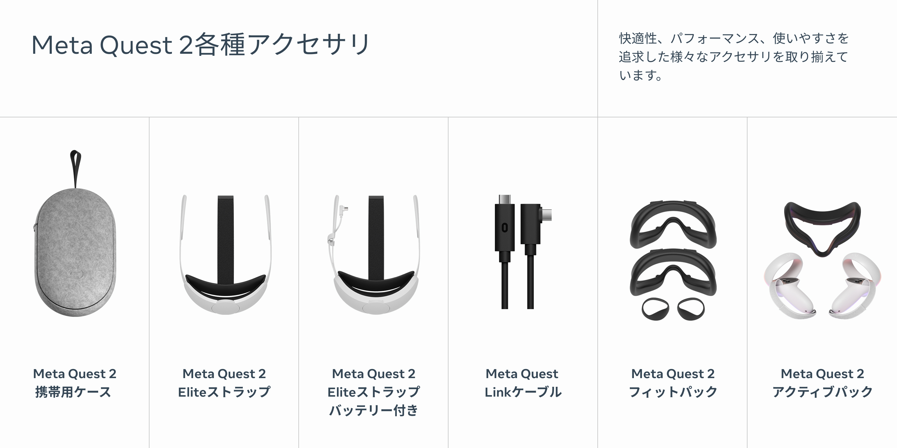 Meta Quest 2各種アクセサリ 快適性、パフォーマンス、使いやすさを追求した様々なアクセサリを取り揃えています。
            MetaQuest2携帯用ケース MetaQuest2Eliteストラップ MetaQuest2Eliteストラップバッテリー付き MetaQuestLinkケーブル MetaQuest2フィットパック MetaQuest2アクティブパック
