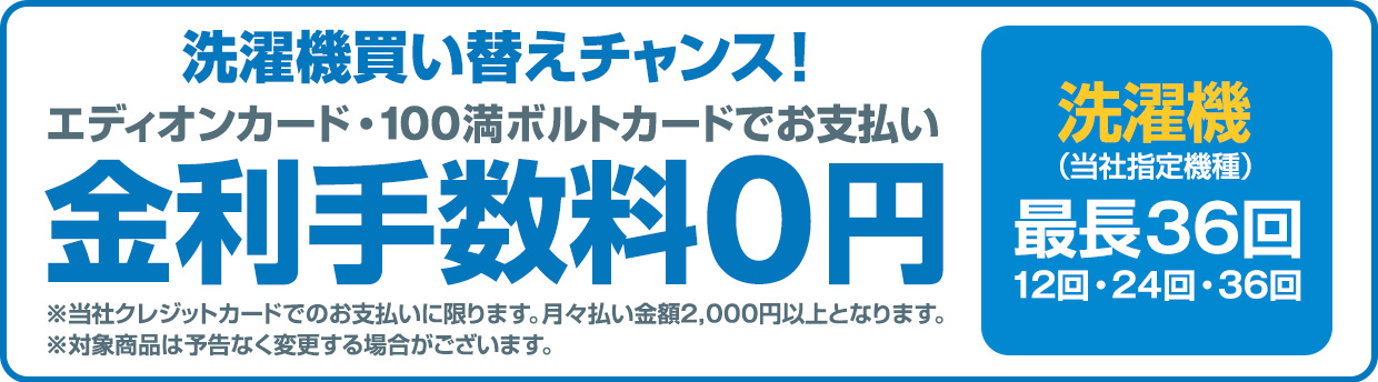 洗濯機買い替えチャンス！エディオンカード・100満ボルトカードでお支払い金利手数料0円 洗濯機(当社指定機種)最長36回 ※当社クレジットカードでのお支払いに限ります。月々払い金額2,000円以上となります。
