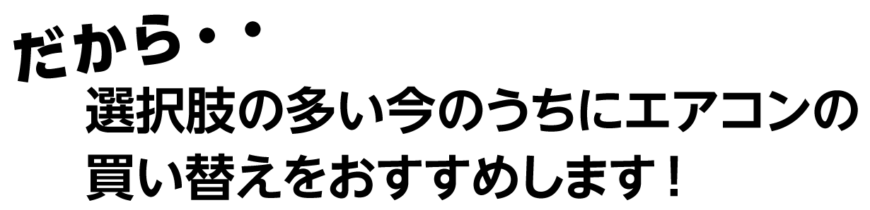 だから 選択肢の多い今のうちにエアコンの買い替えをおすすめします！