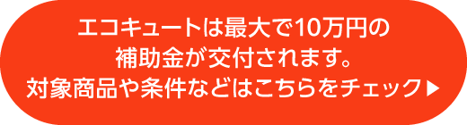 エコキュートは最大で10万円の補助金が交付されます。対象商品や条件などはこちらをチェック&nbsp;▶