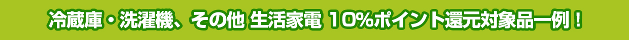 冷蔵庫・洗濯機、その他 生活家電 10％ポイント還元対象品一例！
